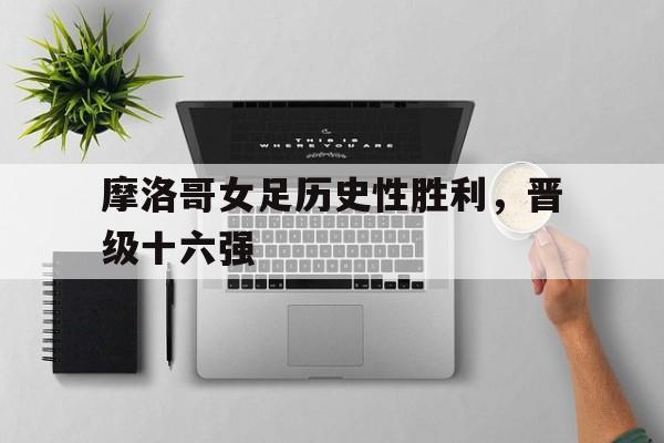 关于摩洛哥女足历史性胜利，晋级十六强的信息
