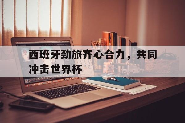 关于西班牙劲旅齐心合力，共同冲击世界杯的信息