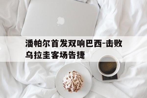 潘帕尔首发双响巴西-击败乌拉圭客场告捷的简单介绍