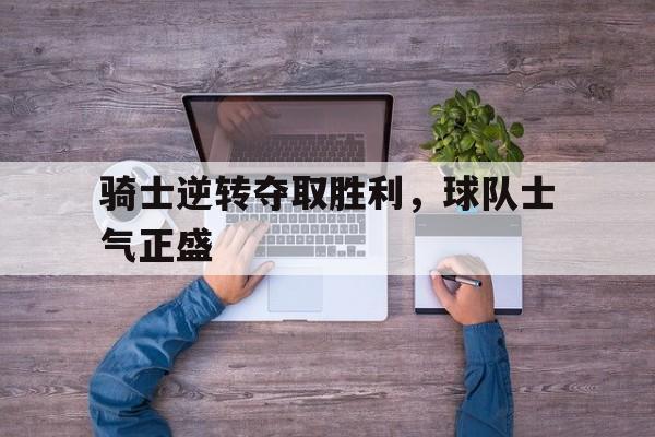 骑士逆转夺取胜利，球队士气正盛的简单介绍