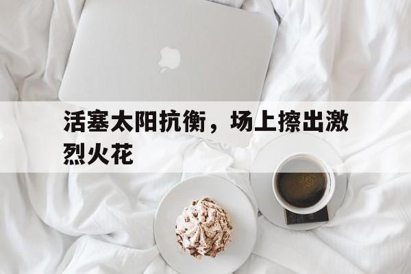 活塞太阳抗衡，场上擦出激烈火花的简单介绍
