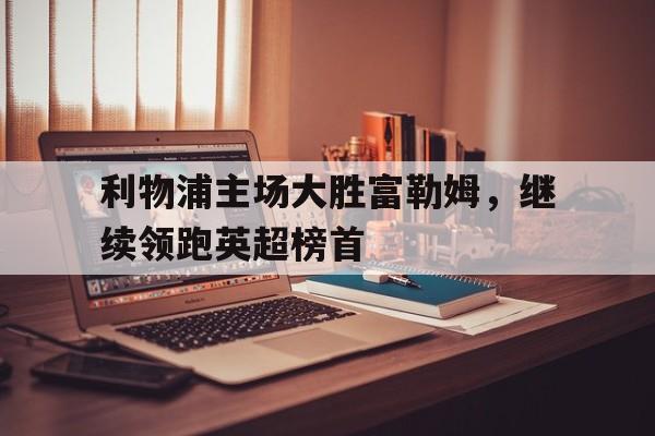 关于利物浦主场大胜富勒姆，继续领跑英超榜首的信息