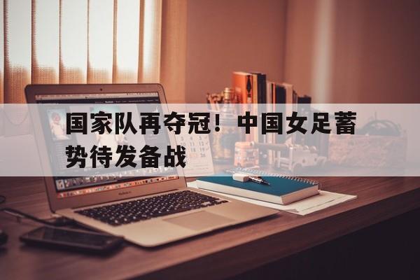 国家队再夺冠！中国女足蓄势待发备战