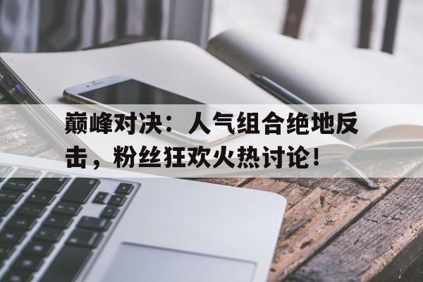巅峰对决：人气组合绝地反击，粉丝狂欢火热讨论！