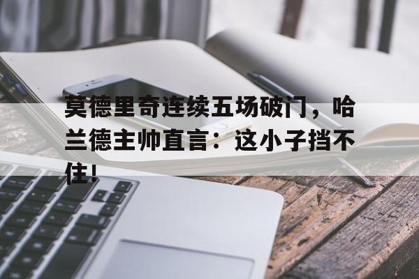 莫德里奇连续五场破门，哈兰德主帅直言：这小子挡不住！