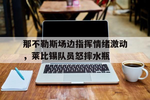 那不勒斯场边指挥情绪激动，莱比锡队员怒摔水瓶